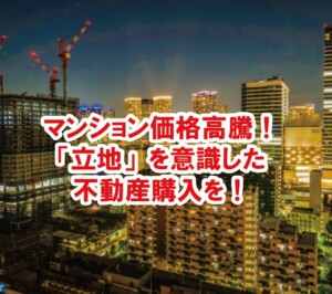マンション価格高騰！「立地」を意識した不動産購入を！